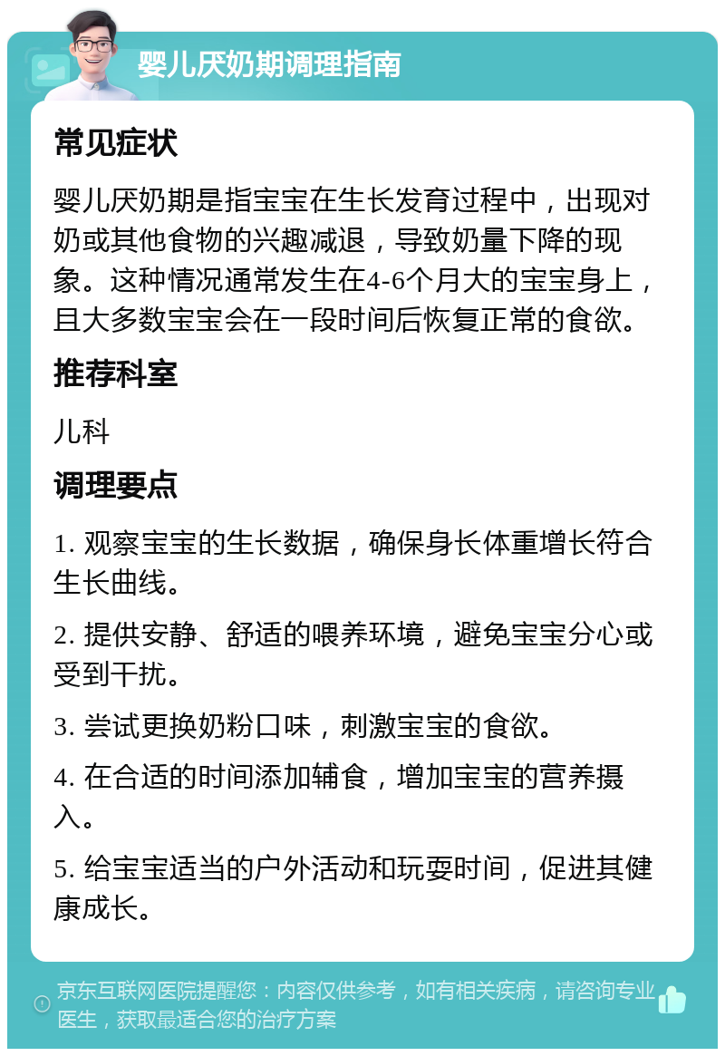 婴儿厌奶期调理指南 常见症状 婴儿厌奶期是指宝宝在生长发育过程中，出现对奶或其他食物的兴趣减退，导致奶量下降的现象。这种情况通常发生在4-6个月大的宝宝身上，且大多数宝宝会在一段时间后恢复正常的食欲。 推荐科室 儿科 调理要点 1. 观察宝宝的生长数据，确保身长体重增长符合生长曲线。 2. 提供安静、舒适的喂养环境，避免宝宝分心或受到干扰。 3. 尝试更换奶粉口味，刺激宝宝的食欲。 4. 在合适的时间添加辅食，增加宝宝的营养摄入。 5. 给宝宝适当的户外活动和玩耍时间，促进其健康成长。