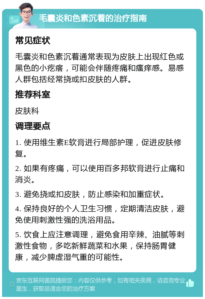 毛囊炎和色素沉着的治疗指南 常见症状 毛囊炎和色素沉着通常表现为皮肤上出现红色或黑色的小疙瘩，可能会伴随疼痛和瘙痒感。易感人群包括经常挠或扣皮肤的人群。 推荐科室 皮肤科 调理要点 1. 使用维生素E软膏进行局部护理，促进皮肤修复。 2. 如果有疼痛，可以使用百多邦软膏进行止痛和消炎。 3. 避免挠或扣皮肤，防止感染和加重症状。 4. 保持良好的个人卫生习惯，定期清洁皮肤，避免使用刺激性强的洗浴用品。 5. 饮食上应注意调理，避免食用辛辣、油腻等刺激性食物，多吃新鲜蔬菜和水果，保持肠胃健康，减少脾虚湿气重的可能性。