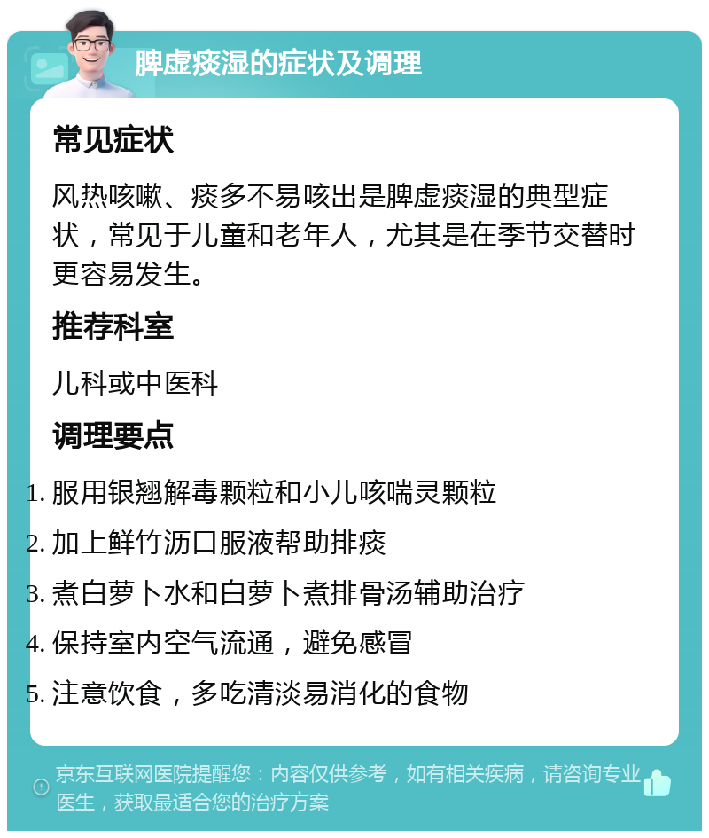 脾虚痰湿的症状及调理 常见症状 风热咳嗽、痰多不易咳出是脾虚痰湿的典型症状，常见于儿童和老年人，尤其是在季节交替时更容易发生。 推荐科室 儿科或中医科 调理要点 服用银翘解毒颗粒和小儿咳喘灵颗粒 加上鲜竹沥口服液帮助排痰 煮白萝卜水和白萝卜煮排骨汤辅助治疗 保持室内空气流通，避免感冒 注意饮食，多吃清淡易消化的食物