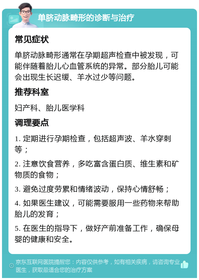 单脐动脉畸形的诊断与治疗 常见症状 单脐动脉畸形通常在孕期超声检查中被发现，可能伴随着胎儿心血管系统的异常。部分胎儿可能会出现生长迟缓、羊水过少等问题。 推荐科室 妇产科、胎儿医学科 调理要点 1. 定期进行孕期检查，包括超声波、羊水穿刺等； 2. 注意饮食营养，多吃富含蛋白质、维生素和矿物质的食物； 3. 避免过度劳累和情绪波动，保持心情舒畅； 4. 如果医生建议，可能需要服用一些药物来帮助胎儿的发育； 5. 在医生的指导下，做好产前准备工作，确保母婴的健康和安全。