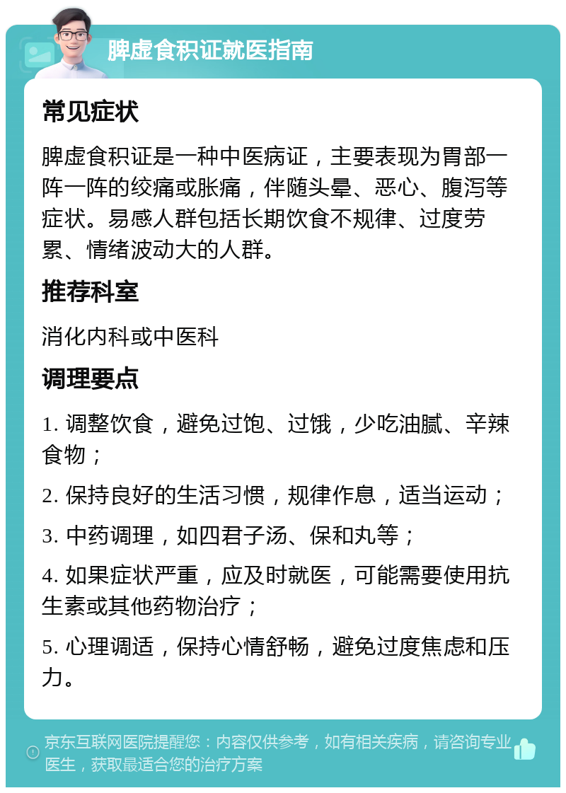 脾虚食积证就医指南 常见症状 脾虚食积证是一种中医病证，主要表现为胃部一阵一阵的绞痛或胀痛，伴随头晕、恶心、腹泻等症状。易感人群包括长期饮食不规律、过度劳累、情绪波动大的人群。 推荐科室 消化内科或中医科 调理要点 1. 调整饮食，避免过饱、过饿，少吃油腻、辛辣食物； 2. 保持良好的生活习惯，规律作息，适当运动； 3. 中药调理，如四君子汤、保和丸等； 4. 如果症状严重，应及时就医，可能需要使用抗生素或其他药物治疗； 5. 心理调适，保持心情舒畅，避免过度焦虑和压力。