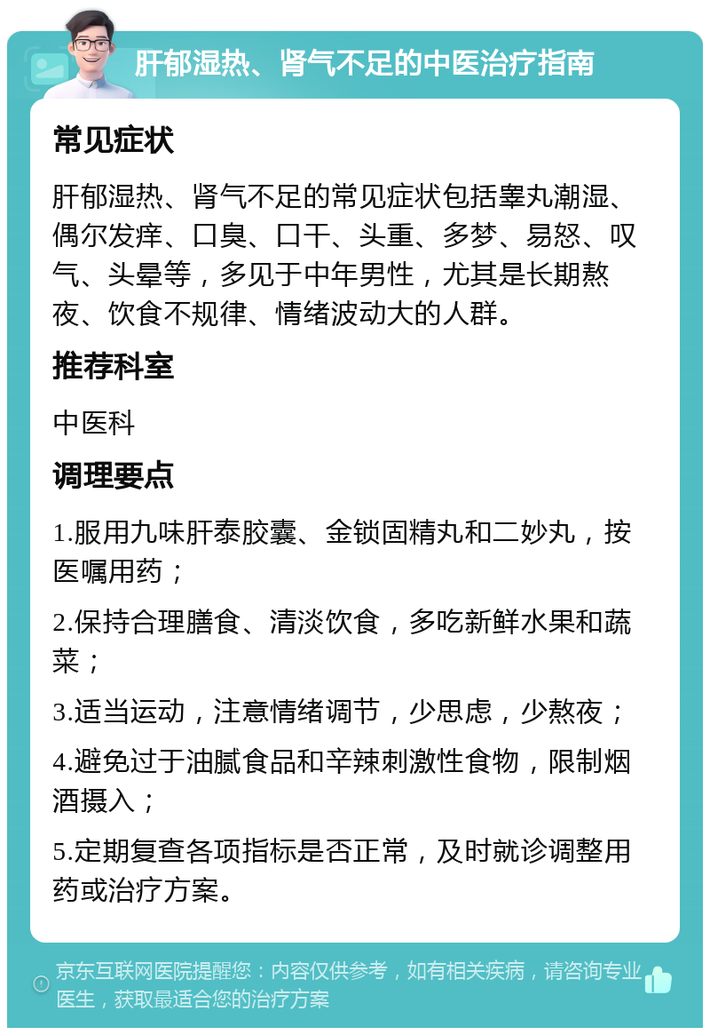 肝郁湿热、肾气不足的中医治疗指南 常见症状 肝郁湿热、肾气不足的常见症状包括睾丸潮湿、偶尔发痒、口臭、口干、头重、多梦、易怒、叹气、头晕等，多见于中年男性，尤其是长期熬夜、饮食不规律、情绪波动大的人群。 推荐科室 中医科 调理要点 1.服用九味肝泰胶囊、金锁固精丸和二妙丸，按医嘱用药； 2.保持合理膳食、清淡饮食，多吃新鲜水果和蔬菜； 3.适当运动，注意情绪调节，少思虑，少熬夜； 4.避免过于油腻食品和辛辣刺激性食物，限制烟酒摄入； 5.定期复查各项指标是否正常，及时就诊调整用药或治疗方案。