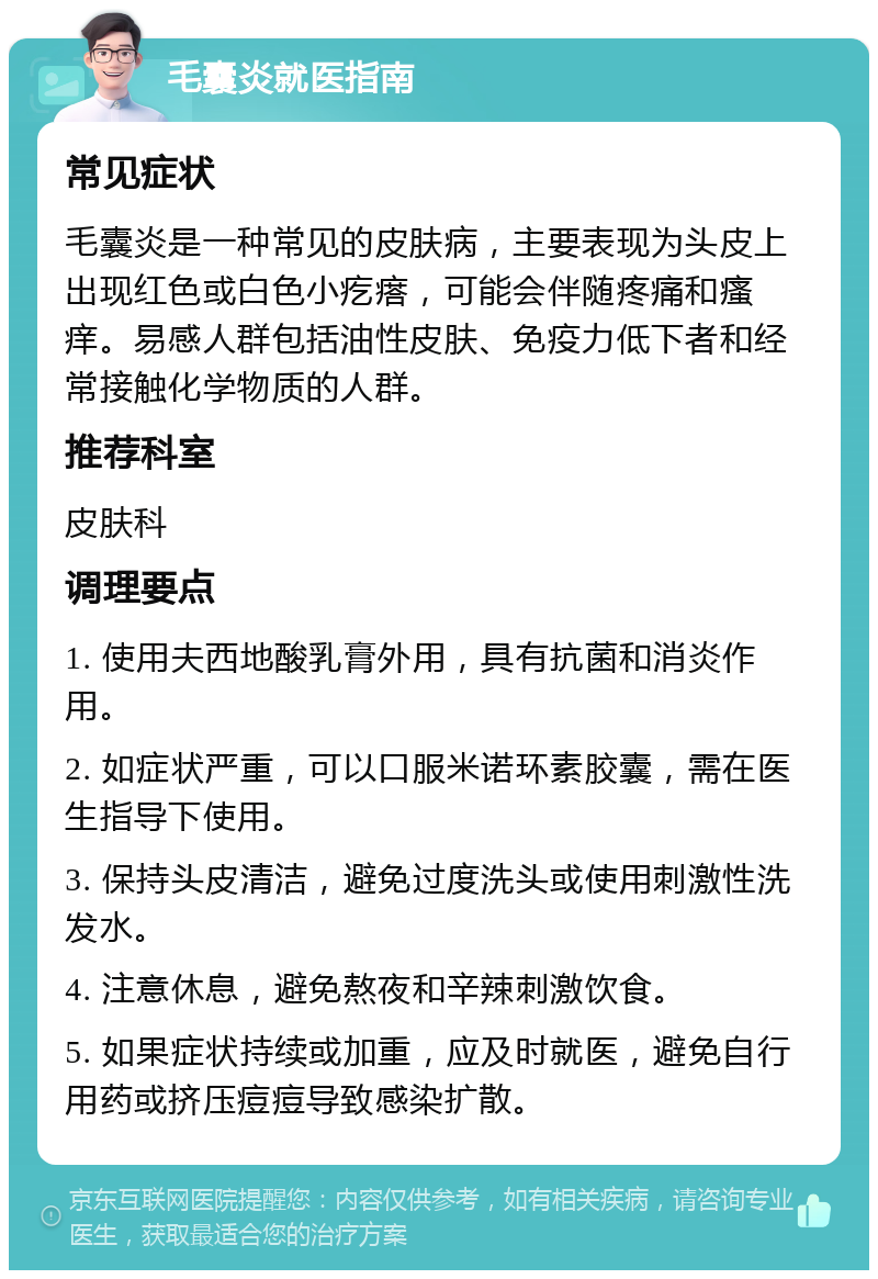 毛囊炎就医指南 常见症状 毛囊炎是一种常见的皮肤病，主要表现为头皮上出现红色或白色小疙瘩，可能会伴随疼痛和瘙痒。易感人群包括油性皮肤、免疫力低下者和经常接触化学物质的人群。 推荐科室 皮肤科 调理要点 1. 使用夫西地酸乳膏外用，具有抗菌和消炎作用。 2. 如症状严重，可以口服米诺环素胶囊，需在医生指导下使用。 3. 保持头皮清洁，避免过度洗头或使用刺激性洗发水。 4. 注意休息，避免熬夜和辛辣刺激饮食。 5. 如果症状持续或加重，应及时就医，避免自行用药或挤压痘痘导致感染扩散。