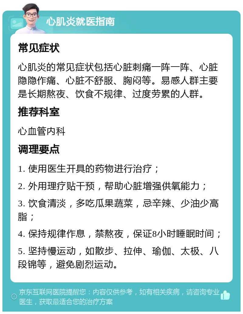 心肌炎就医指南 常见症状 心肌炎的常见症状包括心脏刺痛一阵一阵、心脏隐隐作痛、心脏不舒服、胸闷等。易感人群主要是长期熬夜、饮食不规律、过度劳累的人群。 推荐科室 心血管内科 调理要点 1. 使用医生开具的药物进行治疗； 2. 外用理疗贴干预，帮助心脏增强供氧能力； 3. 饮食清淡，多吃瓜果蔬菜，忌辛辣、少油少高脂； 4. 保持规律作息，禁熬夜，保证8小时睡眠时间； 5. 坚持慢运动，如散步、拉伸、瑜伽、太极、八段锦等，避免剧烈运动。