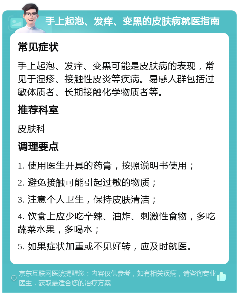 手上起泡、发痒、变黑的皮肤病就医指南 常见症状 手上起泡、发痒、变黑可能是皮肤病的表现，常见于湿疹、接触性皮炎等疾病。易感人群包括过敏体质者、长期接触化学物质者等。 推荐科室 皮肤科 调理要点 1. 使用医生开具的药膏，按照说明书使用； 2. 避免接触可能引起过敏的物质； 3. 注意个人卫生，保持皮肤清洁； 4. 饮食上应少吃辛辣、油炸、刺激性食物，多吃蔬菜水果，多喝水； 5. 如果症状加重或不见好转，应及时就医。