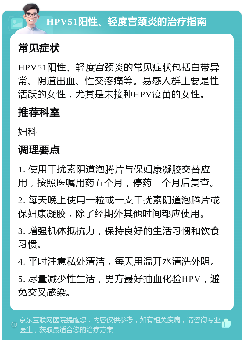 HPV51阳性、轻度宫颈炎的治疗指南 常见症状 HPV51阳性、轻度宫颈炎的常见症状包括白带异常、阴道出血、性交疼痛等。易感人群主要是性活跃的女性，尤其是未接种HPV疫苗的女性。 推荐科室 妇科 调理要点 1. 使用干扰素阴道泡腾片与保妇康凝胶交替应用，按照医嘱用药五个月，停药一个月后复查。 2. 每天晚上使用一粒或一支干扰素阴道泡腾片或保妇康凝胶，除了经期外其他时间都应使用。 3. 增强机体抵抗力，保持良好的生活习惯和饮食习惯。 4. 平时注意私处清洁，每天用温开水清洗外阴。 5. 尽量减少性生活，男方最好抽血化验HPV，避免交叉感染。