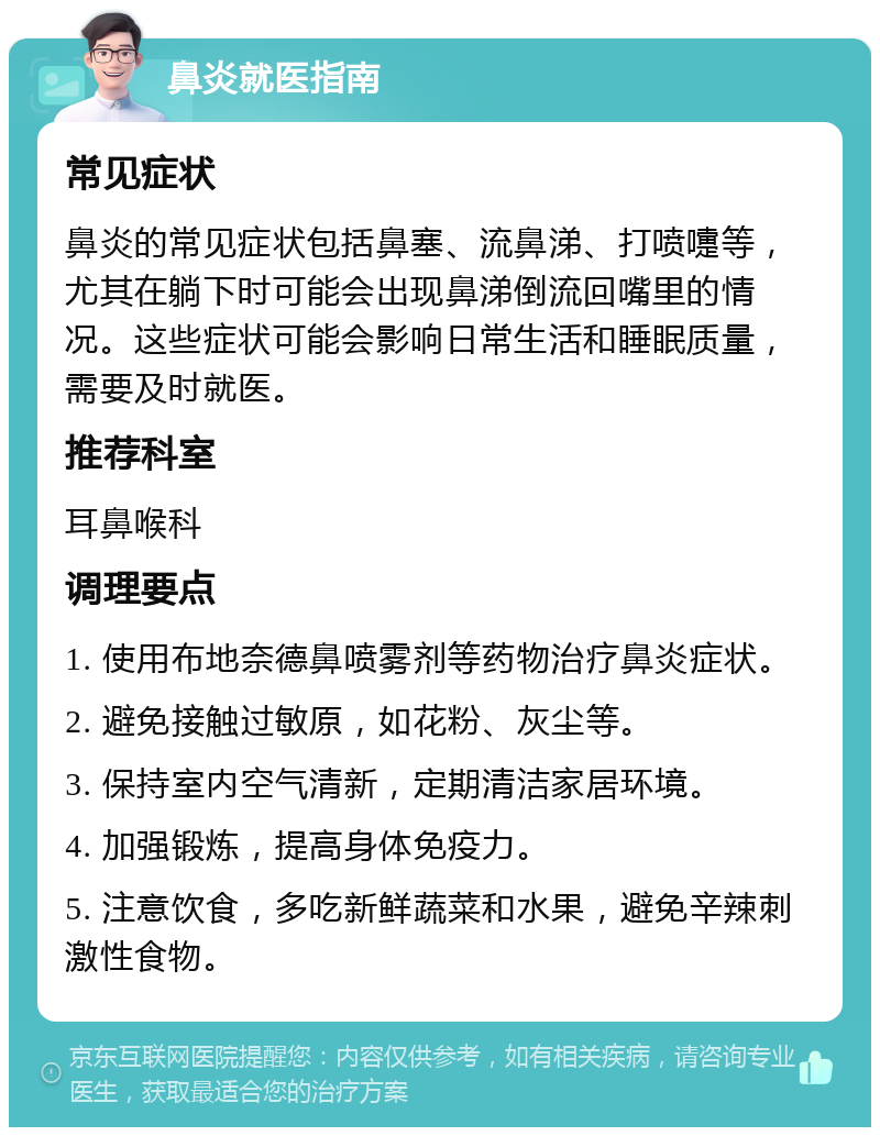 鼻炎就医指南 常见症状 鼻炎的常见症状包括鼻塞、流鼻涕、打喷嚏等，尤其在躺下时可能会出现鼻涕倒流回嘴里的情况。这些症状可能会影响日常生活和睡眠质量，需要及时就医。 推荐科室 耳鼻喉科 调理要点 1. 使用布地奈德鼻喷雾剂等药物治疗鼻炎症状。 2. 避免接触过敏原，如花粉、灰尘等。 3. 保持室内空气清新，定期清洁家居环境。 4. 加强锻炼，提高身体免疫力。 5. 注意饮食，多吃新鲜蔬菜和水果，避免辛辣刺激性食物。