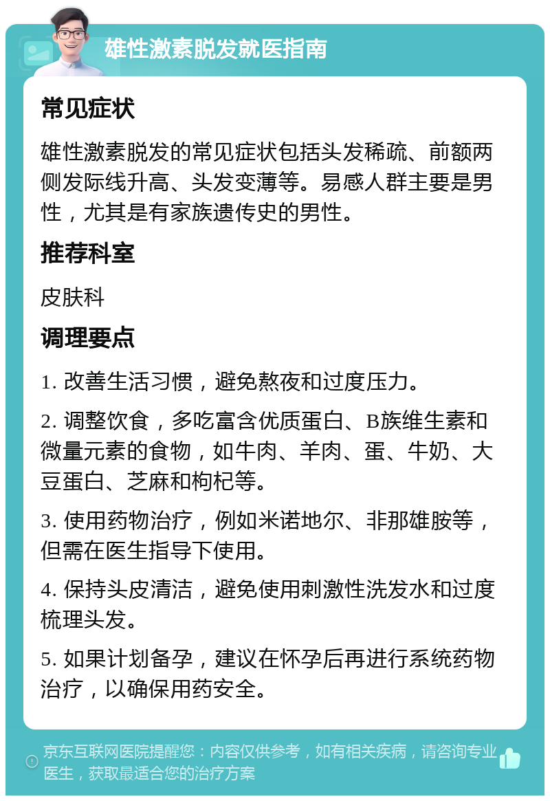 雄性激素脱发就医指南 常见症状 雄性激素脱发的常见症状包括头发稀疏、前额两侧发际线升高、头发变薄等。易感人群主要是男性，尤其是有家族遗传史的男性。 推荐科室 皮肤科 调理要点 1. 改善生活习惯，避免熬夜和过度压力。 2. 调整饮食，多吃富含优质蛋白、B族维生素和微量元素的食物，如牛肉、羊肉、蛋、牛奶、大豆蛋白、芝麻和枸杞等。 3. 使用药物治疗，例如米诺地尔、非那雄胺等，但需在医生指导下使用。 4. 保持头皮清洁，避免使用刺激性洗发水和过度梳理头发。 5. 如果计划备孕，建议在怀孕后再进行系统药物治疗，以确保用药安全。