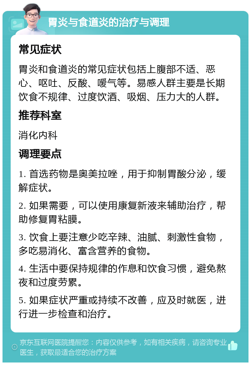 胃炎与食道炎的治疗与调理 常见症状 胃炎和食道炎的常见症状包括上腹部不适、恶心、呕吐、反酸、嗳气等。易感人群主要是长期饮食不规律、过度饮酒、吸烟、压力大的人群。 推荐科室 消化内科 调理要点 1. 首选药物是奥美拉唑，用于抑制胃酸分泌，缓解症状。 2. 如果需要，可以使用康复新液来辅助治疗，帮助修复胃粘膜。 3. 饮食上要注意少吃辛辣、油腻、刺激性食物，多吃易消化、富含营养的食物。 4. 生活中要保持规律的作息和饮食习惯，避免熬夜和过度劳累。 5. 如果症状严重或持续不改善，应及时就医，进行进一步检查和治疗。