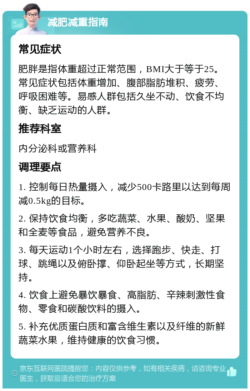 减肥减重指南 常见症状 肥胖是指体重超过正常范围，BMI大于等于25。常见症状包括体重增加、腹部脂肪堆积、疲劳、呼吸困难等。易感人群包括久坐不动、饮食不均衡、缺乏运动的人群。 推荐科室 内分泌科或营养科 调理要点 1. 控制每日热量摄入，减少500卡路里以达到每周减0.5kg的目标。 2. 保持饮食均衡，多吃蔬菜、水果、酸奶、坚果和全麦等食品，避免营养不良。 3. 每天运动1个小时左右，选择跑步、快走、打球、跳绳以及俯卧撑、仰卧起坐等方式，长期坚持。 4. 饮食上避免暴饮暴食、高脂肪、辛辣刺激性食物、零食和碳酸饮料的摄入。 5. 补充优质蛋白质和富含维生素以及纤维的新鲜蔬菜水果，维持健康的饮食习惯。