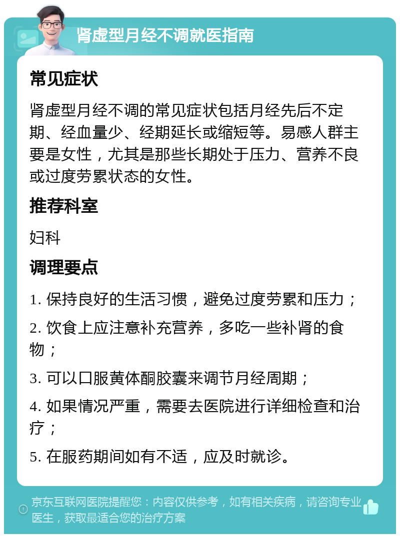 肾虚型月经不调就医指南 常见症状 肾虚型月经不调的常见症状包括月经先后不定期、经血量少、经期延长或缩短等。易感人群主要是女性，尤其是那些长期处于压力、营养不良或过度劳累状态的女性。 推荐科室 妇科 调理要点 1. 保持良好的生活习惯，避免过度劳累和压力； 2. 饮食上应注意补充营养，多吃一些补肾的食物； 3. 可以口服黄体酮胶囊来调节月经周期； 4. 如果情况严重，需要去医院进行详细检查和治疗； 5. 在服药期间如有不适，应及时就诊。