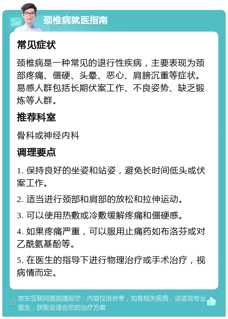 颈椎病就医指南 常见症状 颈椎病是一种常见的退行性疾病，主要表现为颈部疼痛、僵硬、头晕、恶心、肩膀沉重等症状。易感人群包括长期伏案工作、不良姿势、缺乏锻炼等人群。 推荐科室 骨科或神经内科 调理要点 1. 保持良好的坐姿和站姿，避免长时间低头或伏案工作。 2. 适当进行颈部和肩部的放松和拉伸运动。 3. 可以使用热敷或冷敷缓解疼痛和僵硬感。 4. 如果疼痛严重，可以服用止痛药如布洛芬或对乙酰氨基酚等。 5. 在医生的指导下进行物理治疗或手术治疗，视病情而定。