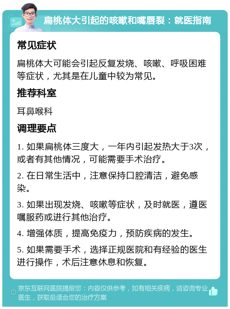 扁桃体大引起的咳嗽和嘴唇裂：就医指南 常见症状 扁桃体大可能会引起反复发烧、咳嗽、呼吸困难等症状，尤其是在儿童中较为常见。 推荐科室 耳鼻喉科 调理要点 1. 如果扁桃体三度大，一年内引起发热大于3次，或者有其他情况，可能需要手术治疗。 2. 在日常生活中，注意保持口腔清洁，避免感染。 3. 如果出现发烧、咳嗽等症状，及时就医，遵医嘱服药或进行其他治疗。 4. 增强体质，提高免疫力，预防疾病的发生。 5. 如果需要手术，选择正规医院和有经验的医生进行操作，术后注意休息和恢复。