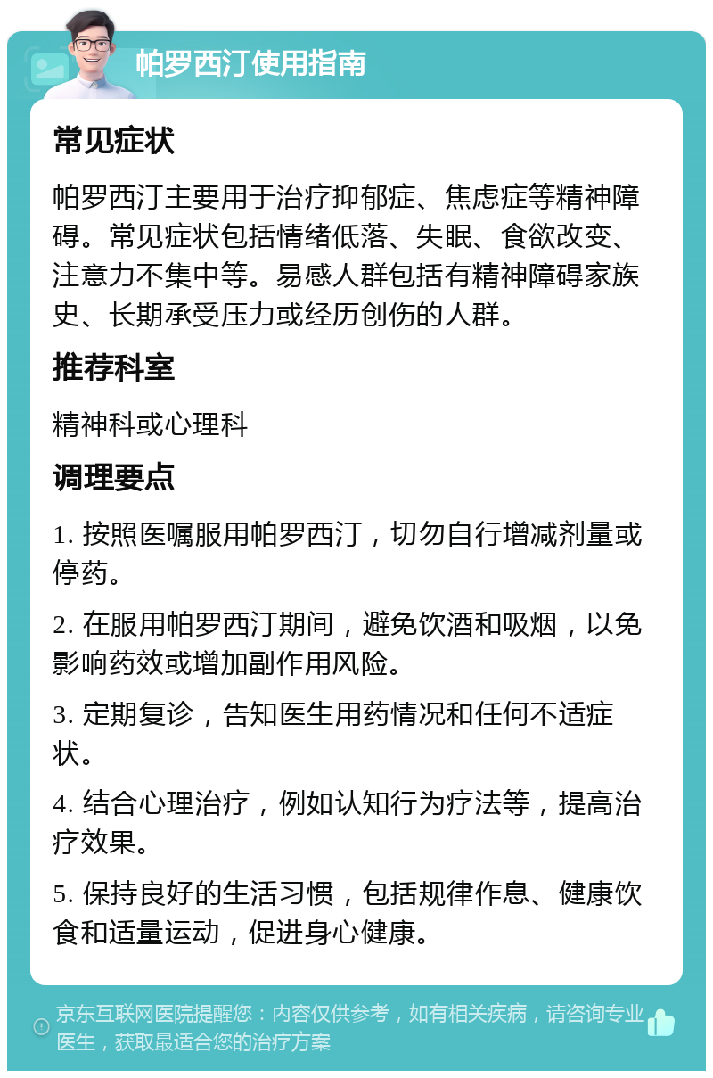 帕罗西汀使用指南 常见症状 帕罗西汀主要用于治疗抑郁症、焦虑症等精神障碍。常见症状包括情绪低落、失眠、食欲改变、注意力不集中等。易感人群包括有精神障碍家族史、长期承受压力或经历创伤的人群。 推荐科室 精神科或心理科 调理要点 1. 按照医嘱服用帕罗西汀，切勿自行增减剂量或停药。 2. 在服用帕罗西汀期间，避免饮酒和吸烟，以免影响药效或增加副作用风险。 3. 定期复诊，告知医生用药情况和任何不适症状。 4. 结合心理治疗，例如认知行为疗法等，提高治疗效果。 5. 保持良好的生活习惯，包括规律作息、健康饮食和适量运动，促进身心健康。