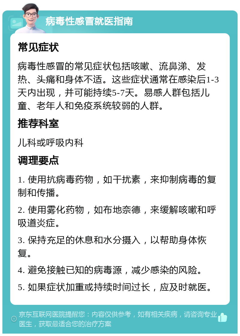 病毒性感冒就医指南 常见症状 病毒性感冒的常见症状包括咳嗽、流鼻涕、发热、头痛和身体不适。这些症状通常在感染后1-3天内出现，并可能持续5-7天。易感人群包括儿童、老年人和免疫系统较弱的人群。 推荐科室 儿科或呼吸内科 调理要点 1. 使用抗病毒药物，如干扰素，来抑制病毒的复制和传播。 2. 使用雾化药物，如布地奈德，来缓解咳嗽和呼吸道炎症。 3. 保持充足的休息和水分摄入，以帮助身体恢复。 4. 避免接触已知的病毒源，减少感染的风险。 5. 如果症状加重或持续时间过长，应及时就医。