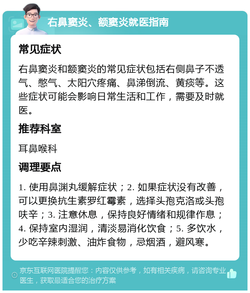 右鼻窦炎、额窦炎就医指南 常见症状 右鼻窦炎和额窦炎的常见症状包括右侧鼻子不透气、憋气、太阳穴疼痛、鼻涕倒流、黄痰等。这些症状可能会影响日常生活和工作，需要及时就医。 推荐科室 耳鼻喉科 调理要点 1. 使用鼻渊丸缓解症状；2. 如果症状没有改善，可以更换抗生素罗红霉素，选择头孢克洛或头孢呋辛；3. 注意休息，保持良好情绪和规律作息；4. 保持室内湿润，清淡易消化饮食；5. 多饮水，少吃辛辣刺激、油炸食物，忌烟酒，避风寒。