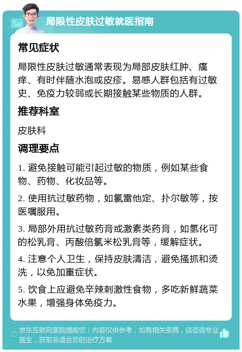 局限性皮肤过敏就医指南 常见症状 局限性皮肤过敏通常表现为局部皮肤红肿、瘙痒、有时伴随水泡或皮疹。易感人群包括有过敏史、免疫力较弱或长期接触某些物质的人群。 推荐科室 皮肤科 调理要点 1. 避免接触可能引起过敏的物质，例如某些食物、药物、化妆品等。 2. 使用抗过敏药物，如氯雷他定、扑尔敏等，按医嘱服用。 3. 局部外用抗过敏药膏或激素类药膏，如氢化可的松乳膏、丙酸倍氯米松乳膏等，缓解症状。 4. 注意个人卫生，保持皮肤清洁，避免搔抓和烫洗，以免加重症状。 5. 饮食上应避免辛辣刺激性食物，多吃新鲜蔬菜水果，增强身体免疫力。