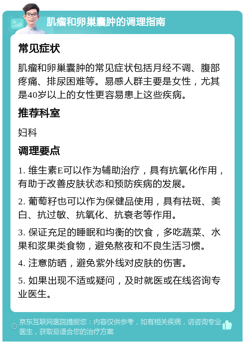 肌瘤和卵巢囊肿的调理指南 常见症状 肌瘤和卵巢囊肿的常见症状包括月经不调、腹部疼痛、排尿困难等。易感人群主要是女性，尤其是40岁以上的女性更容易患上这些疾病。 推荐科室 妇科 调理要点 1. 维生素E可以作为辅助治疗，具有抗氧化作用，有助于改善皮肤状态和预防疾病的发展。 2. 葡萄籽也可以作为保健品使用，具有祛斑、美白、抗过敏、抗氧化、抗衰老等作用。 3. 保证充足的睡眠和均衡的饮食，多吃蔬菜、水果和浆果类食物，避免熬夜和不良生活习惯。 4. 注意防晒，避免紫外线对皮肤的伤害。 5. 如果出现不适或疑问，及时就医或在线咨询专业医生。