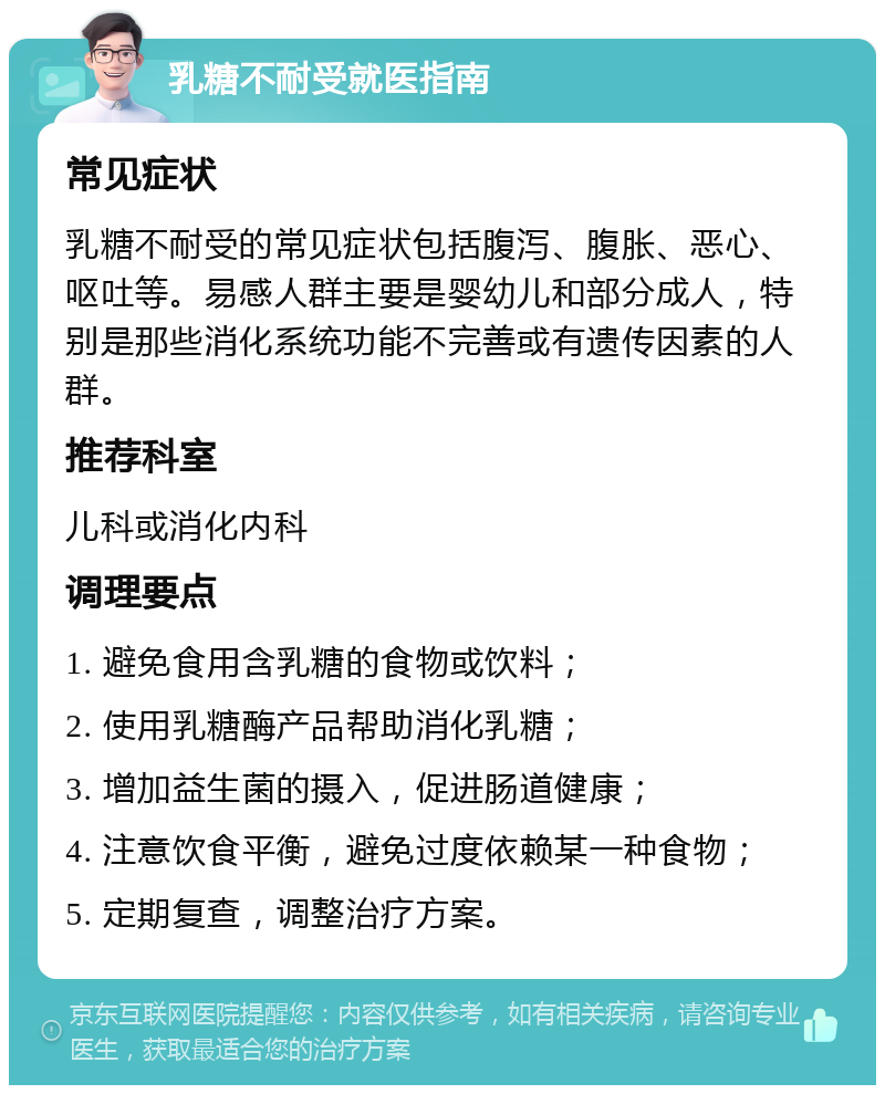 乳糖不耐受就医指南 常见症状 乳糖不耐受的常见症状包括腹泻、腹胀、恶心、呕吐等。易感人群主要是婴幼儿和部分成人，特别是那些消化系统功能不完善或有遗传因素的人群。 推荐科室 儿科或消化内科 调理要点 1. 避免食用含乳糖的食物或饮料； 2. 使用乳糖酶产品帮助消化乳糖； 3. 增加益生菌的摄入，促进肠道健康； 4. 注意饮食平衡，避免过度依赖某一种食物； 5. 定期复查，调整治疗方案。