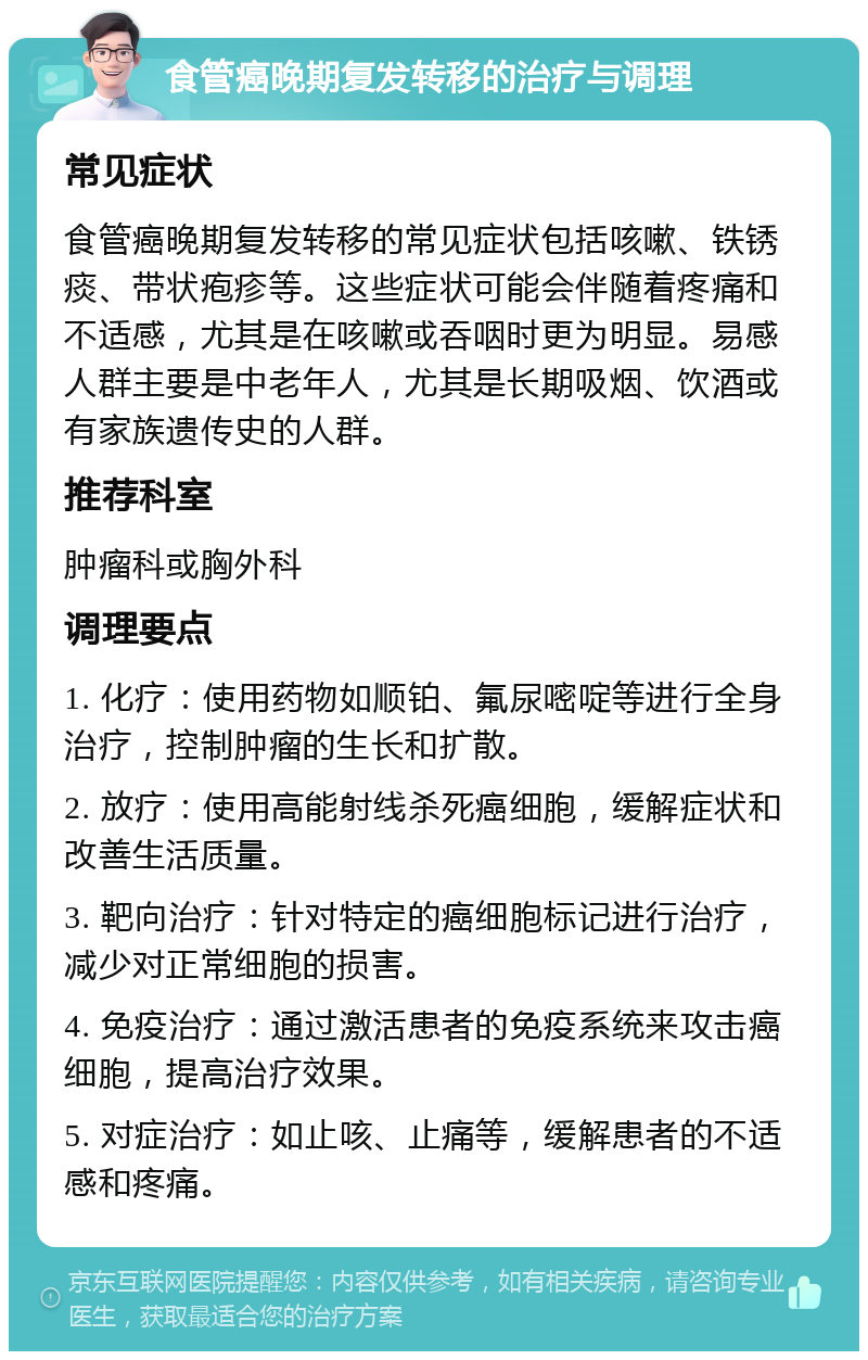 食管癌晚期复发转移的治疗与调理 常见症状 食管癌晚期复发转移的常见症状包括咳嗽、铁锈痰、带状疱疹等。这些症状可能会伴随着疼痛和不适感，尤其是在咳嗽或吞咽时更为明显。易感人群主要是中老年人，尤其是长期吸烟、饮酒或有家族遗传史的人群。 推荐科室 肿瘤科或胸外科 调理要点 1. 化疗：使用药物如顺铂、氟尿嘧啶等进行全身治疗，控制肿瘤的生长和扩散。 2. 放疗：使用高能射线杀死癌细胞，缓解症状和改善生活质量。 3. 靶向治疗：针对特定的癌细胞标记进行治疗，减少对正常细胞的损害。 4. 免疫治疗：通过激活患者的免疫系统来攻击癌细胞，提高治疗效果。 5. 对症治疗：如止咳、止痛等，缓解患者的不适感和疼痛。