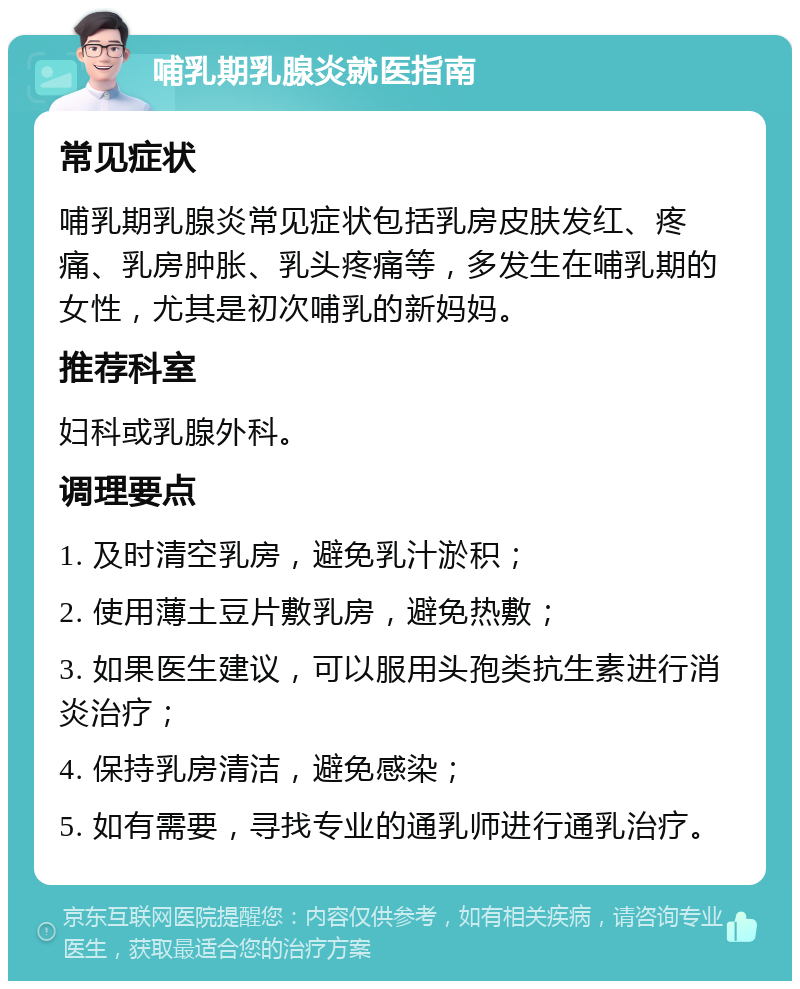 哺乳期乳腺炎就医指南 常见症状 哺乳期乳腺炎常见症状包括乳房皮肤发红、疼痛、乳房肿胀、乳头疼痛等，多发生在哺乳期的女性，尤其是初次哺乳的新妈妈。 推荐科室 妇科或乳腺外科。 调理要点 1. 及时清空乳房，避免乳汁淤积； 2. 使用薄土豆片敷乳房，避免热敷； 3. 如果医生建议，可以服用头孢类抗生素进行消炎治疗； 4. 保持乳房清洁，避免感染； 5. 如有需要，寻找专业的通乳师进行通乳治疗。