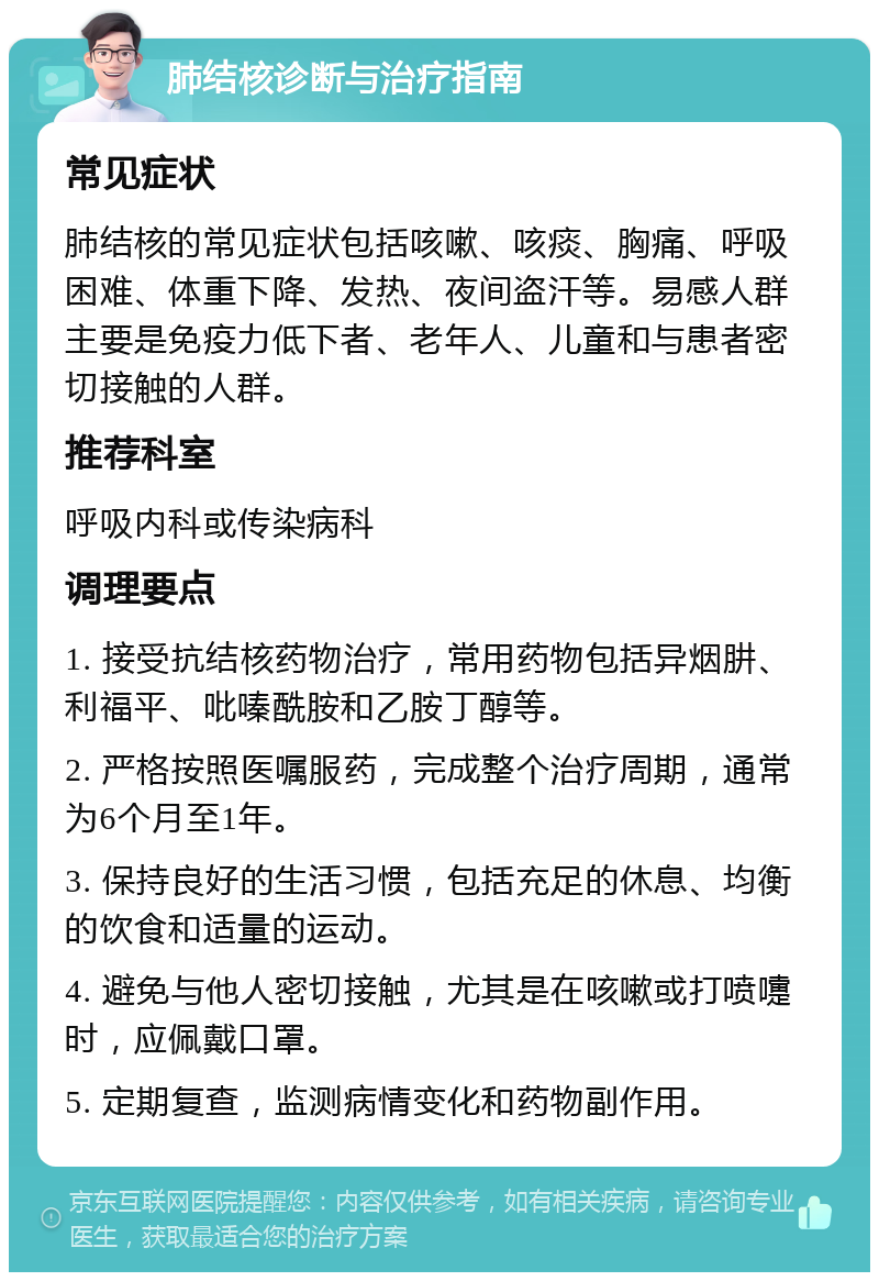 肺结核诊断与治疗指南 常见症状 肺结核的常见症状包括咳嗽、咳痰、胸痛、呼吸困难、体重下降、发热、夜间盗汗等。易感人群主要是免疫力低下者、老年人、儿童和与患者密切接触的人群。 推荐科室 呼吸内科或传染病科 调理要点 1. 接受抗结核药物治疗，常用药物包括异烟肼、利福平、吡嗪酰胺和乙胺丁醇等。 2. 严格按照医嘱服药，完成整个治疗周期，通常为6个月至1年。 3. 保持良好的生活习惯，包括充足的休息、均衡的饮食和适量的运动。 4. 避免与他人密切接触，尤其是在咳嗽或打喷嚏时，应佩戴口罩。 5. 定期复查，监测病情变化和药物副作用。