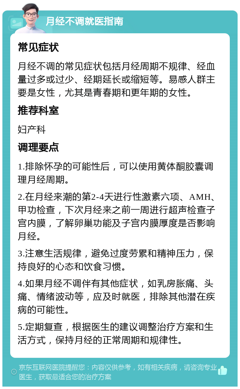 月经不调就医指南 常见症状 月经不调的常见症状包括月经周期不规律、经血量过多或过少、经期延长或缩短等。易感人群主要是女性，尤其是青春期和更年期的女性。 推荐科室 妇产科 调理要点 1.排除怀孕的可能性后，可以使用黄体酮胶囊调理月经周期。 2.在月经来潮的第2-4天进行性激素六项、AMH、甲功检查，下次月经来之前一周进行超声检查子宫内膜，了解卵巢功能及子宫内膜厚度是否影响月经。 3.注意生活规律，避免过度劳累和精神压力，保持良好的心态和饮食习惯。 4.如果月经不调伴有其他症状，如乳房胀痛、头痛、情绪波动等，应及时就医，排除其他潜在疾病的可能性。 5.定期复查，根据医生的建议调整治疗方案和生活方式，保持月经的正常周期和规律性。