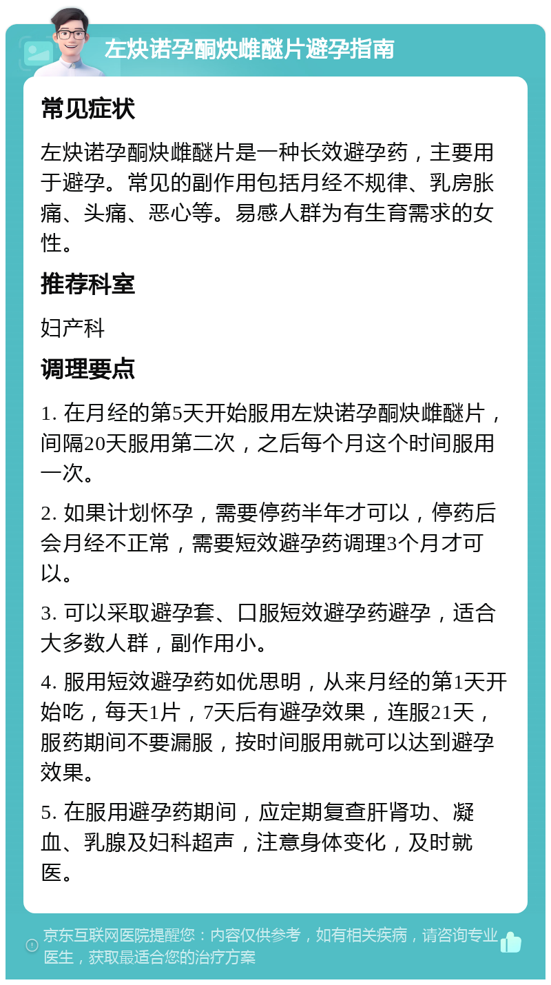 左炔诺孕酮炔雌醚片避孕指南 常见症状 左炔诺孕酮炔雌醚片是一种长效避孕药，主要用于避孕。常见的副作用包括月经不规律、乳房胀痛、头痛、恶心等。易感人群为有生育需求的女性。 推荐科室 妇产科 调理要点 1. 在月经的第5天开始服用左炔诺孕酮炔雌醚片，间隔20天服用第二次，之后每个月这个时间服用一次。 2. 如果计划怀孕，需要停药半年才可以，停药后会月经不正常，需要短效避孕药调理3个月才可以。 3. 可以采取避孕套、口服短效避孕药避孕，适合大多数人群，副作用小。 4. 服用短效避孕药如优思明，从来月经的第1天开始吃，每天1片，7天后有避孕效果，连服21天，服药期间不要漏服，按时间服用就可以达到避孕效果。 5. 在服用避孕药期间，应定期复查肝肾功、凝血、乳腺及妇科超声，注意身体变化，及时就医。