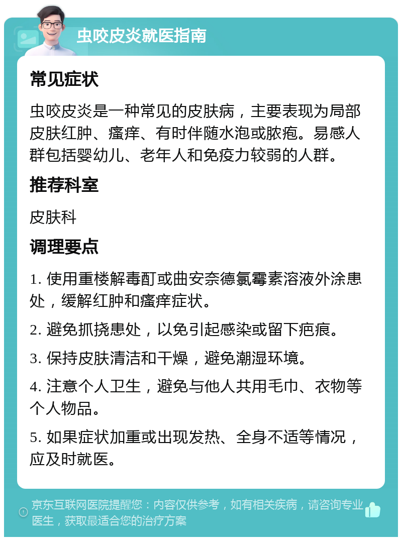 虫咬皮炎就医指南 常见症状 虫咬皮炎是一种常见的皮肤病，主要表现为局部皮肤红肿、瘙痒、有时伴随水泡或脓疱。易感人群包括婴幼儿、老年人和免疫力较弱的人群。 推荐科室 皮肤科 调理要点 1. 使用重楼解毒酊或曲安奈德氯霉素溶液外涂患处，缓解红肿和瘙痒症状。 2. 避免抓挠患处，以免引起感染或留下疤痕。 3. 保持皮肤清洁和干燥，避免潮湿环境。 4. 注意个人卫生，避免与他人共用毛巾、衣物等个人物品。 5. 如果症状加重或出现发热、全身不适等情况，应及时就医。