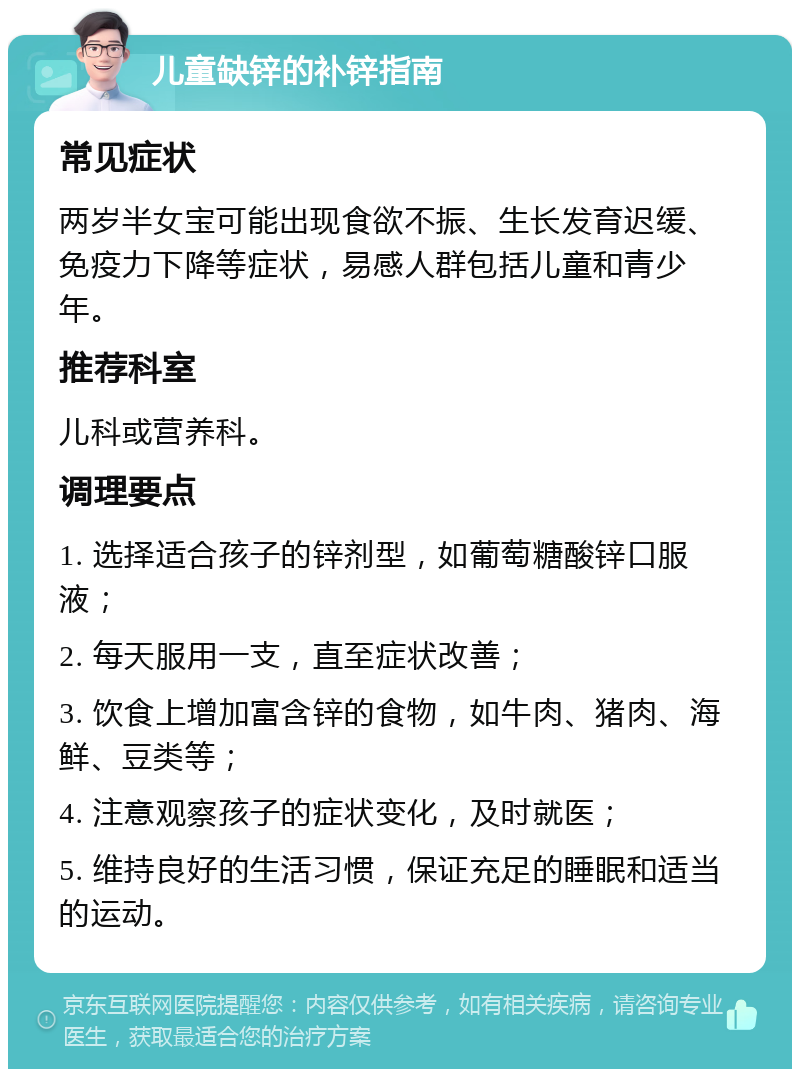 儿童缺锌的补锌指南 常见症状 两岁半女宝可能出现食欲不振、生长发育迟缓、免疫力下降等症状，易感人群包括儿童和青少年。 推荐科室 儿科或营养科。 调理要点 1. 选择适合孩子的锌剂型，如葡萄糖酸锌口服液； 2. 每天服用一支，直至症状改善； 3. 饮食上增加富含锌的食物，如牛肉、猪肉、海鲜、豆类等； 4. 注意观察孩子的症状变化，及时就医； 5. 维持良好的生活习惯，保证充足的睡眠和适当的运动。