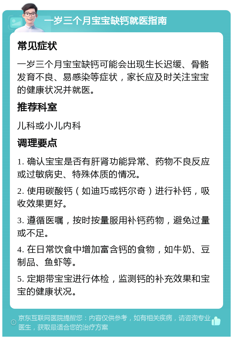 一岁三个月宝宝缺钙就医指南 常见症状 一岁三个月宝宝缺钙可能会出现生长迟缓、骨骼发育不良、易感染等症状，家长应及时关注宝宝的健康状况并就医。 推荐科室 儿科或小儿内科 调理要点 1. 确认宝宝是否有肝肾功能异常、药物不良反应或过敏病史、特殊体质的情况。 2. 使用碳酸钙（如迪巧或钙尔奇）进行补钙，吸收效果更好。 3. 遵循医嘱，按时按量服用补钙药物，避免过量或不足。 4. 在日常饮食中增加富含钙的食物，如牛奶、豆制品、鱼虾等。 5. 定期带宝宝进行体检，监测钙的补充效果和宝宝的健康状况。