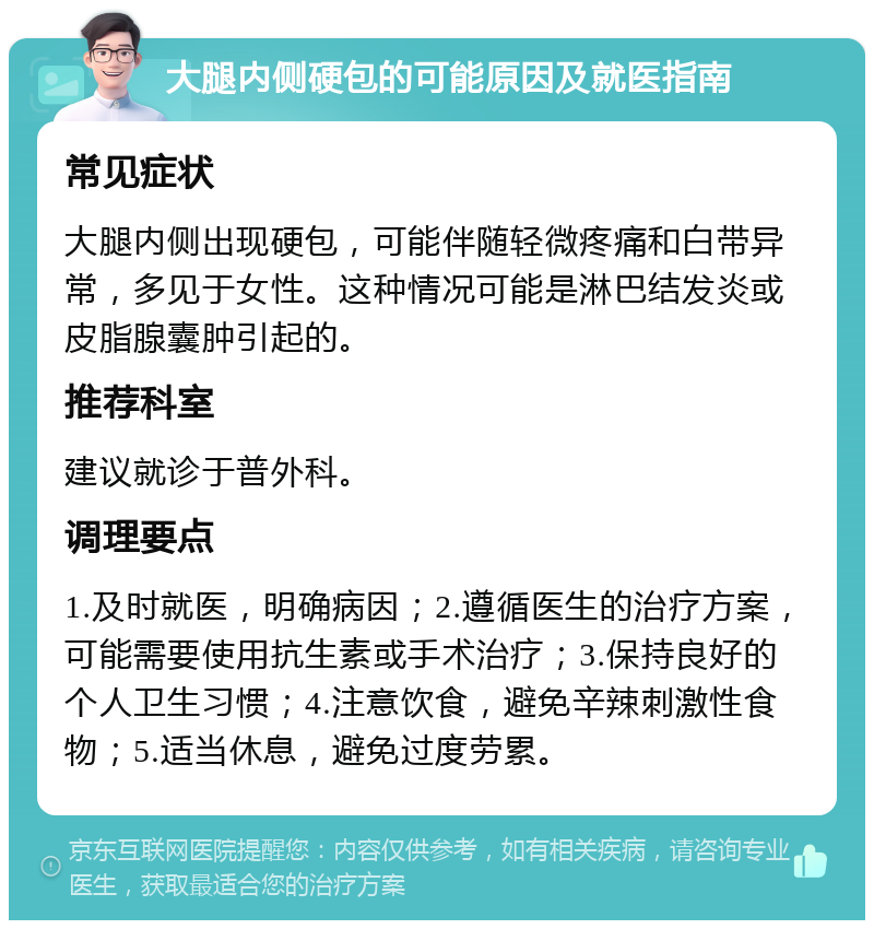 大腿内侧硬包的可能原因及就医指南 常见症状 大腿内侧出现硬包，可能伴随轻微疼痛和白带异常，多见于女性。这种情况可能是淋巴结发炎或皮脂腺囊肿引起的。 推荐科室 建议就诊于普外科。 调理要点 1.及时就医，明确病因；2.遵循医生的治疗方案，可能需要使用抗生素或手术治疗；3.保持良好的个人卫生习惯；4.注意饮食，避免辛辣刺激性食物；5.适当休息，避免过度劳累。