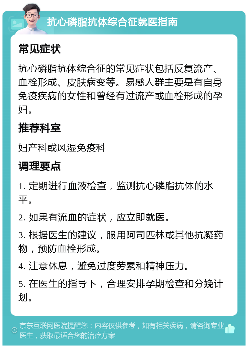 抗心磷脂抗体综合征就医指南 常见症状 抗心磷脂抗体综合征的常见症状包括反复流产、血栓形成、皮肤病变等。易感人群主要是有自身免疫疾病的女性和曾经有过流产或血栓形成的孕妇。 推荐科室 妇产科或风湿免疫科 调理要点 1. 定期进行血液检查，监测抗心磷脂抗体的水平。 2. 如果有流血的症状，应立即就医。 3. 根据医生的建议，服用阿司匹林或其他抗凝药物，预防血栓形成。 4. 注意休息，避免过度劳累和精神压力。 5. 在医生的指导下，合理安排孕期检查和分娩计划。