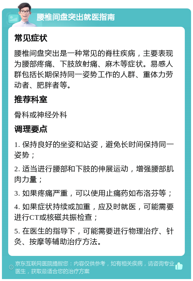 腰椎间盘突出就医指南 常见症状 腰椎间盘突出是一种常见的脊柱疾病，主要表现为腰部疼痛、下肢放射痛、麻木等症状。易感人群包括长期保持同一姿势工作的人群、重体力劳动者、肥胖者等。 推荐科室 骨科或神经外科 调理要点 1. 保持良好的坐姿和站姿，避免长时间保持同一姿势； 2. 适当进行腰部和下肢的伸展运动，增强腰部肌肉力量； 3. 如果疼痛严重，可以使用止痛药如布洛芬等； 4. 如果症状持续或加重，应及时就医，可能需要进行CT或核磁共振检查； 5. 在医生的指导下，可能需要进行物理治疗、针灸、按摩等辅助治疗方法。