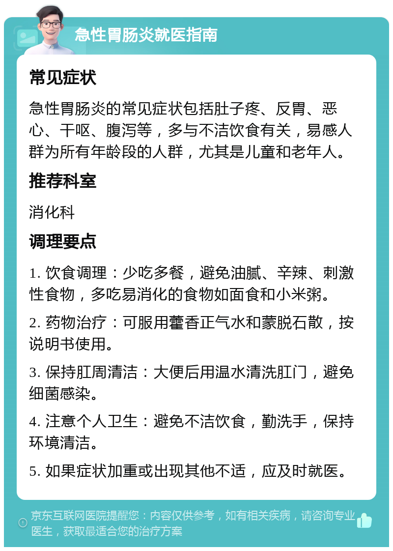 急性胃肠炎就医指南 常见症状 急性胃肠炎的常见症状包括肚子疼、反胃、恶心、干呕、腹泻等，多与不洁饮食有关，易感人群为所有年龄段的人群，尤其是儿童和老年人。 推荐科室 消化科 调理要点 1. 饮食调理：少吃多餐，避免油腻、辛辣、刺激性食物，多吃易消化的食物如面食和小米粥。 2. 药物治疗：可服用藿香正气水和蒙脱石散，按说明书使用。 3. 保持肛周清洁：大便后用温水清洗肛门，避免细菌感染。 4. 注意个人卫生：避免不洁饮食，勤洗手，保持环境清洁。 5. 如果症状加重或出现其他不适，应及时就医。