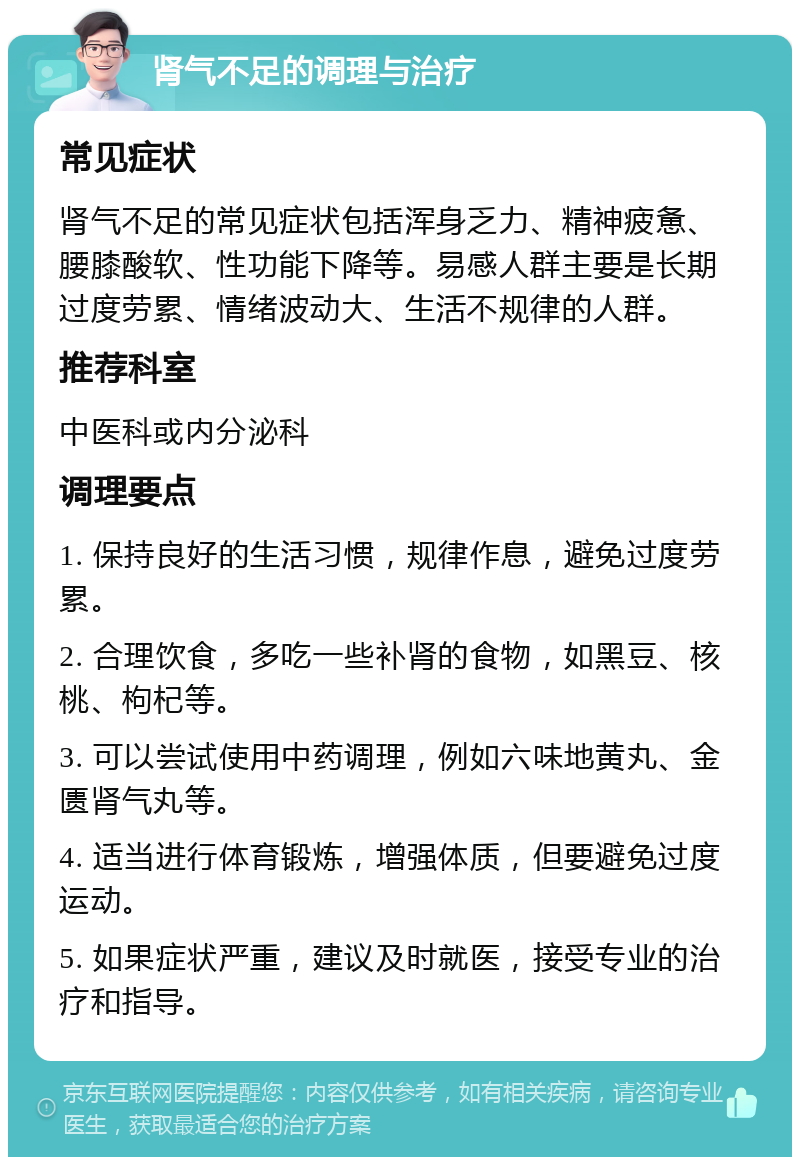 肾气不足的调理与治疗 常见症状 肾气不足的常见症状包括浑身乏力、精神疲惫、腰膝酸软、性功能下降等。易感人群主要是长期过度劳累、情绪波动大、生活不规律的人群。 推荐科室 中医科或内分泌科 调理要点 1. 保持良好的生活习惯，规律作息，避免过度劳累。 2. 合理饮食，多吃一些补肾的食物，如黑豆、核桃、枸杞等。 3. 可以尝试使用中药调理，例如六味地黄丸、金匮肾气丸等。 4. 适当进行体育锻炼，增强体质，但要避免过度运动。 5. 如果症状严重，建议及时就医，接受专业的治疗和指导。