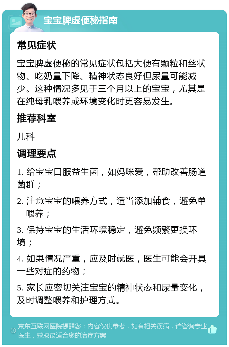 宝宝脾虚便秘指南 常见症状 宝宝脾虚便秘的常见症状包括大便有颗粒和丝状物、吃奶量下降、精神状态良好但尿量可能减少。这种情况多见于三个月以上的宝宝，尤其是在纯母乳喂养或环境变化时更容易发生。 推荐科室 儿科 调理要点 1. 给宝宝口服益生菌，如妈咪爱，帮助改善肠道菌群； 2. 注意宝宝的喂养方式，适当添加辅食，避免单一喂养； 3. 保持宝宝的生活环境稳定，避免频繁更换环境； 4. 如果情况严重，应及时就医，医生可能会开具一些对症的药物； 5. 家长应密切关注宝宝的精神状态和尿量变化，及时调整喂养和护理方式。