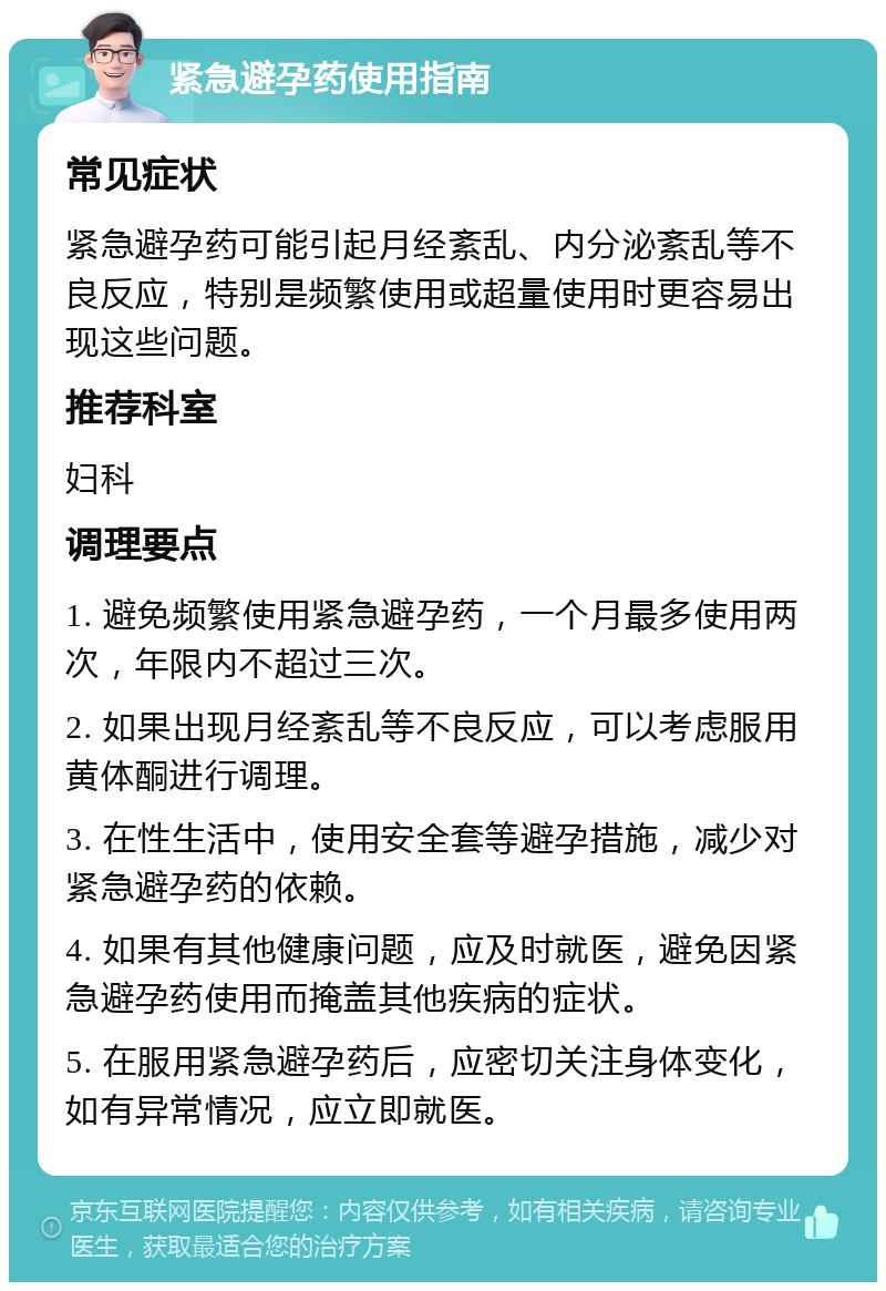 紧急避孕药使用指南 常见症状 紧急避孕药可能引起月经紊乱、内分泌紊乱等不良反应，特别是频繁使用或超量使用时更容易出现这些问题。 推荐科室 妇科 调理要点 1. 避免频繁使用紧急避孕药，一个月最多使用两次，年限内不超过三次。 2. 如果出现月经紊乱等不良反应，可以考虑服用黄体酮进行调理。 3. 在性生活中，使用安全套等避孕措施，减少对紧急避孕药的依赖。 4. 如果有其他健康问题，应及时就医，避免因紧急避孕药使用而掩盖其他疾病的症状。 5. 在服用紧急避孕药后，应密切关注身体变化，如有异常情况，应立即就医。