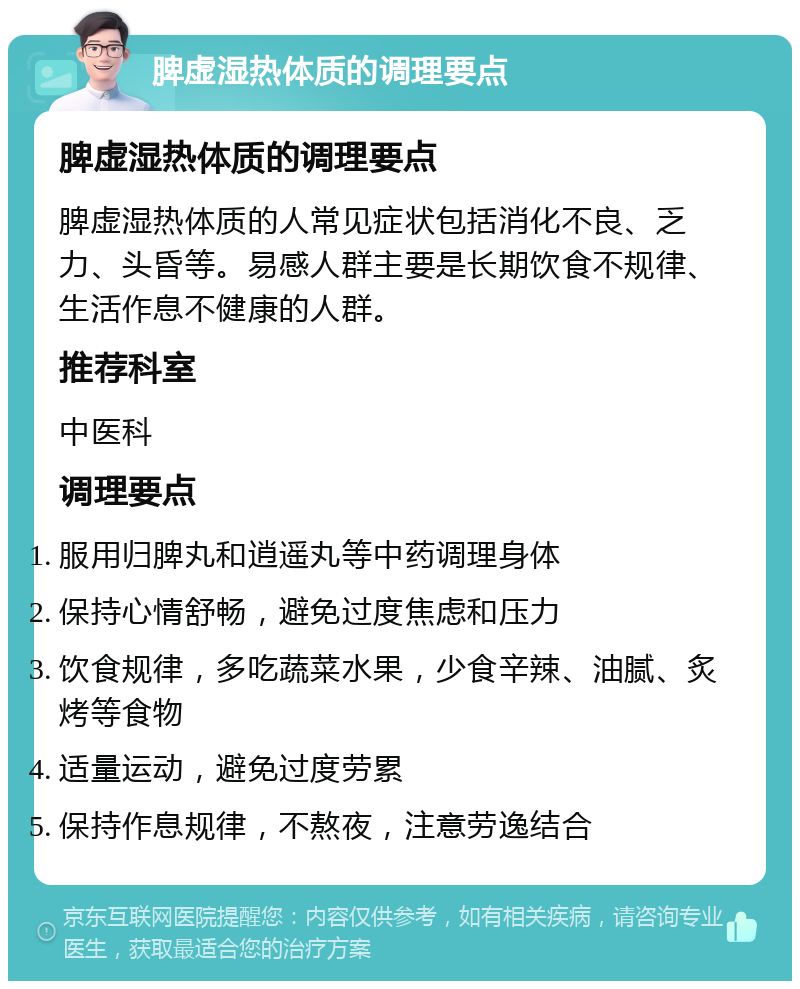 脾虚湿热体质的调理要点 脾虚湿热体质的调理要点 脾虚湿热体质的人常见症状包括消化不良、乏力、头昏等。易感人群主要是长期饮食不规律、生活作息不健康的人群。 推荐科室 中医科 调理要点 服用归脾丸和逍遥丸等中药调理身体 保持心情舒畅，避免过度焦虑和压力 饮食规律，多吃蔬菜水果，少食辛辣、油腻、炙烤等食物 适量运动，避免过度劳累 保持作息规律，不熬夜，注意劳逸结合