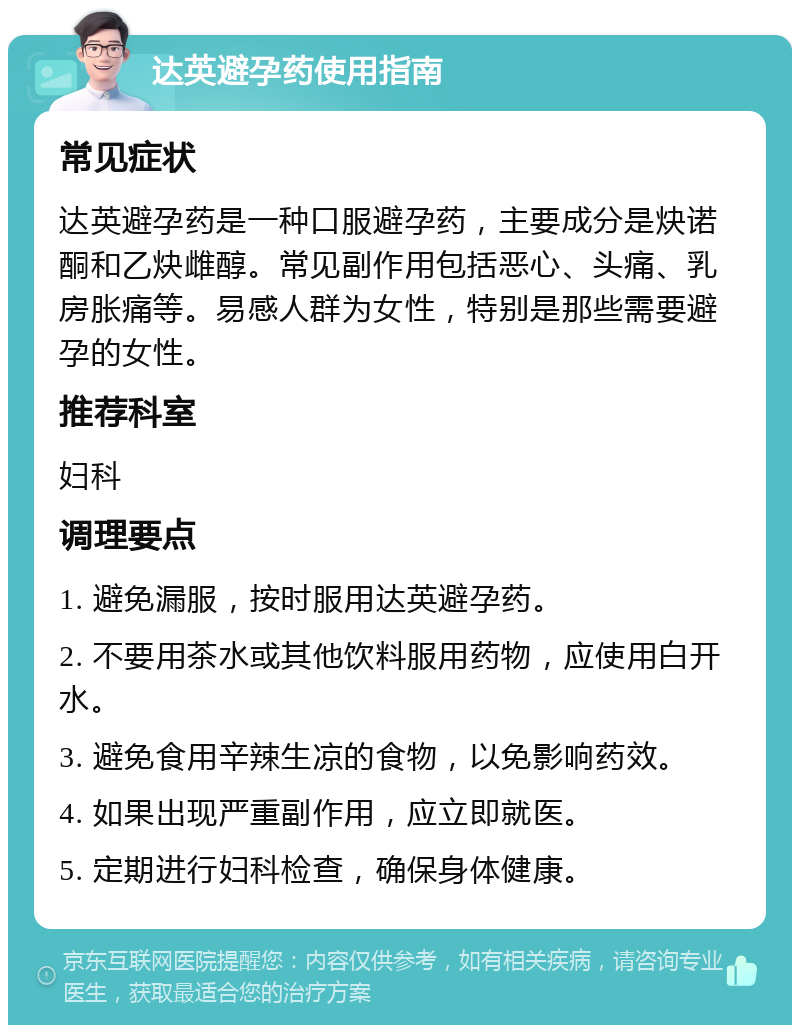 达英避孕药使用指南 常见症状 达英避孕药是一种口服避孕药，主要成分是炔诺酮和乙炔雌醇。常见副作用包括恶心、头痛、乳房胀痛等。易感人群为女性，特别是那些需要避孕的女性。 推荐科室 妇科 调理要点 1. 避免漏服，按时服用达英避孕药。 2. 不要用茶水或其他饮料服用药物，应使用白开水。 3. 避免食用辛辣生凉的食物，以免影响药效。 4. 如果出现严重副作用，应立即就医。 5. 定期进行妇科检查，确保身体健康。