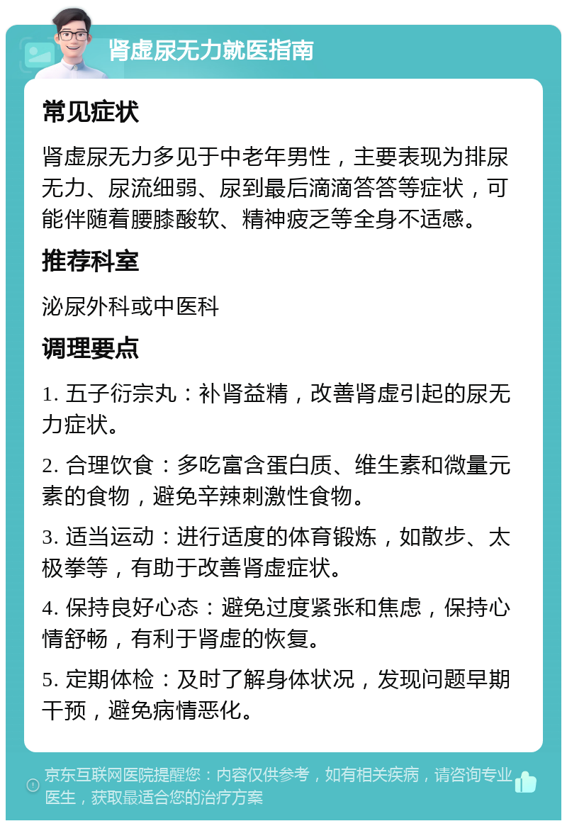 肾虚尿无力就医指南 常见症状 肾虚尿无力多见于中老年男性，主要表现为排尿无力、尿流细弱、尿到最后滴滴答答等症状，可能伴随着腰膝酸软、精神疲乏等全身不适感。 推荐科室 泌尿外科或中医科 调理要点 1. 五子衍宗丸：补肾益精，改善肾虚引起的尿无力症状。 2. 合理饮食：多吃富含蛋白质、维生素和微量元素的食物，避免辛辣刺激性食物。 3. 适当运动：进行适度的体育锻炼，如散步、太极拳等，有助于改善肾虚症状。 4. 保持良好心态：避免过度紧张和焦虑，保持心情舒畅，有利于肾虚的恢复。 5. 定期体检：及时了解身体状况，发现问题早期干预，避免病情恶化。