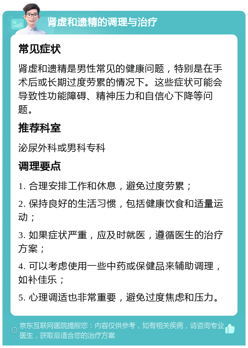 肾虚和遗精的调理与治疗 常见症状 肾虚和遗精是男性常见的健康问题，特别是在手术后或长期过度劳累的情况下。这些症状可能会导致性功能障碍、精神压力和自信心下降等问题。 推荐科室 泌尿外科或男科专科 调理要点 1. 合理安排工作和休息，避免过度劳累； 2. 保持良好的生活习惯，包括健康饮食和适量运动； 3. 如果症状严重，应及时就医，遵循医生的治疗方案； 4. 可以考虑使用一些中药或保健品来辅助调理，如补佳乐； 5. 心理调适也非常重要，避免过度焦虑和压力。