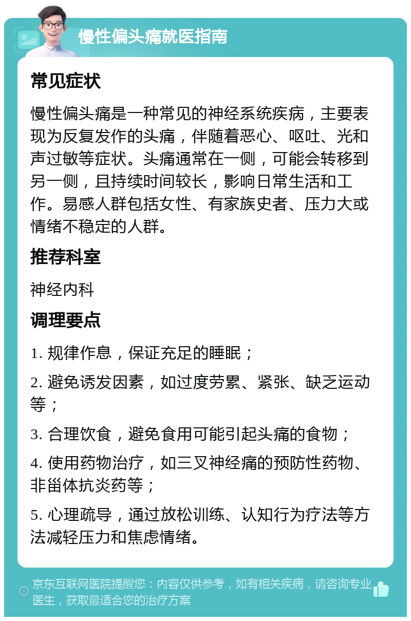 慢性偏头痛就医指南 常见症状 慢性偏头痛是一种常见的神经系统疾病，主要表现为反复发作的头痛，伴随着恶心、呕吐、光和声过敏等症状。头痛通常在一侧，可能会转移到另一侧，且持续时间较长，影响日常生活和工作。易感人群包括女性、有家族史者、压力大或情绪不稳定的人群。 推荐科室 神经内科 调理要点 1. 规律作息，保证充足的睡眠； 2. 避免诱发因素，如过度劳累、紧张、缺乏运动等； 3. 合理饮食，避免食用可能引起头痛的食物； 4. 使用药物治疗，如三叉神经痛的预防性药物、非甾体抗炎药等； 5. 心理疏导，通过放松训练、认知行为疗法等方法减轻压力和焦虑情绪。