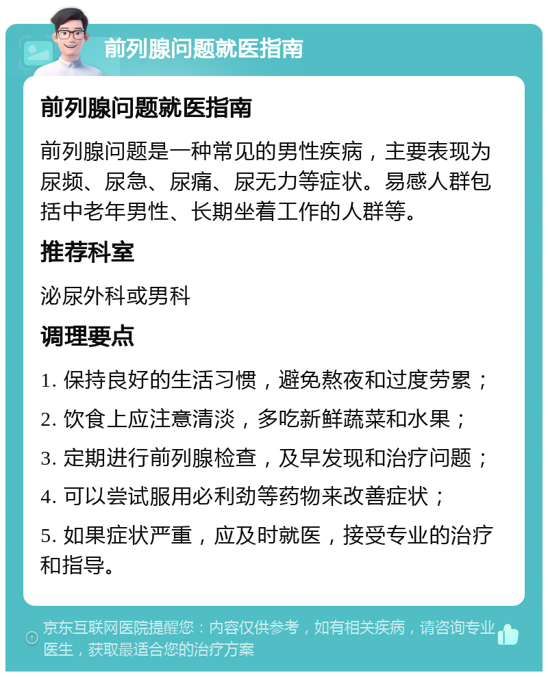 前列腺问题就医指南 前列腺问题就医指南 前列腺问题是一种常见的男性疾病，主要表现为尿频、尿急、尿痛、尿无力等症状。易感人群包括中老年男性、长期坐着工作的人群等。 推荐科室 泌尿外科或男科 调理要点 1. 保持良好的生活习惯，避免熬夜和过度劳累； 2. 饮食上应注意清淡，多吃新鲜蔬菜和水果； 3. 定期进行前列腺检查，及早发现和治疗问题； 4. 可以尝试服用必利劲等药物来改善症状； 5. 如果症状严重，应及时就医，接受专业的治疗和指导。