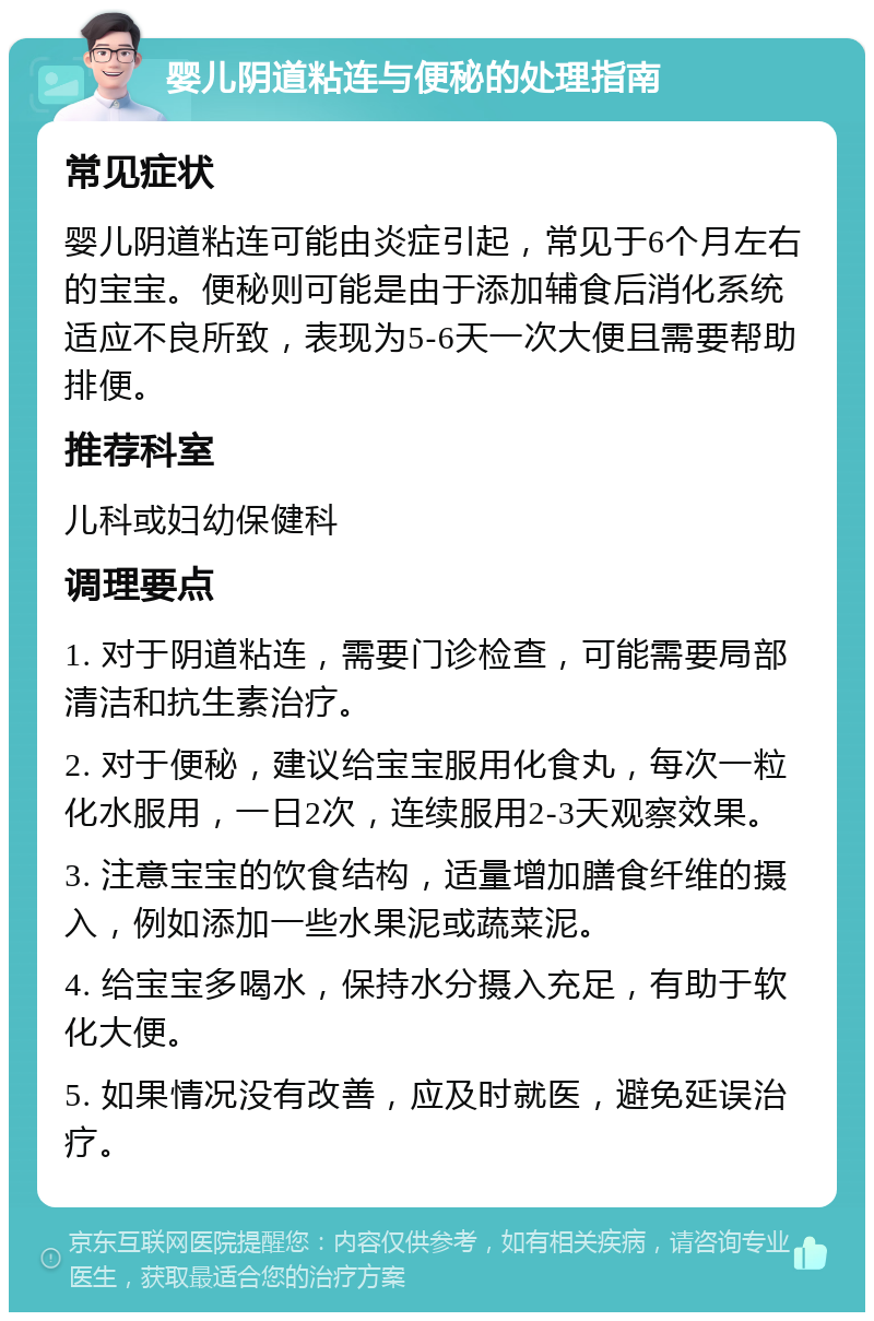 婴儿阴道粘连与便秘的处理指南 常见症状 婴儿阴道粘连可能由炎症引起，常见于6个月左右的宝宝。便秘则可能是由于添加辅食后消化系统适应不良所致，表现为5-6天一次大便且需要帮助排便。 推荐科室 儿科或妇幼保健科 调理要点 1. 对于阴道粘连，需要门诊检查，可能需要局部清洁和抗生素治疗。 2. 对于便秘，建议给宝宝服用化食丸，每次一粒化水服用，一日2次，连续服用2-3天观察效果。 3. 注意宝宝的饮食结构，适量增加膳食纤维的摄入，例如添加一些水果泥或蔬菜泥。 4. 给宝宝多喝水，保持水分摄入充足，有助于软化大便。 5. 如果情况没有改善，应及时就医，避免延误治疗。