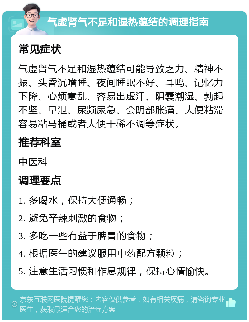 气虚肾气不足和湿热蕴结的调理指南 常见症状 气虚肾气不足和湿热蕴结可能导致乏力、精神不振、头昏沉嗜睡、夜间睡眠不好、耳鸣、记忆力下降、心烦意乱、容易出虚汗、阴囊潮湿、勃起不坚、早泄、尿频尿急、会阴部胀痛、大便粘滞容易粘马桶或者大便干稀不调等症状。 推荐科室 中医科 调理要点 1. 多喝水，保持大便通畅； 2. 避免辛辣刺激的食物； 3. 多吃一些有益于脾胃的食物； 4. 根据医生的建议服用中药配方颗粒； 5. 注意生活习惯和作息规律，保持心情愉快。