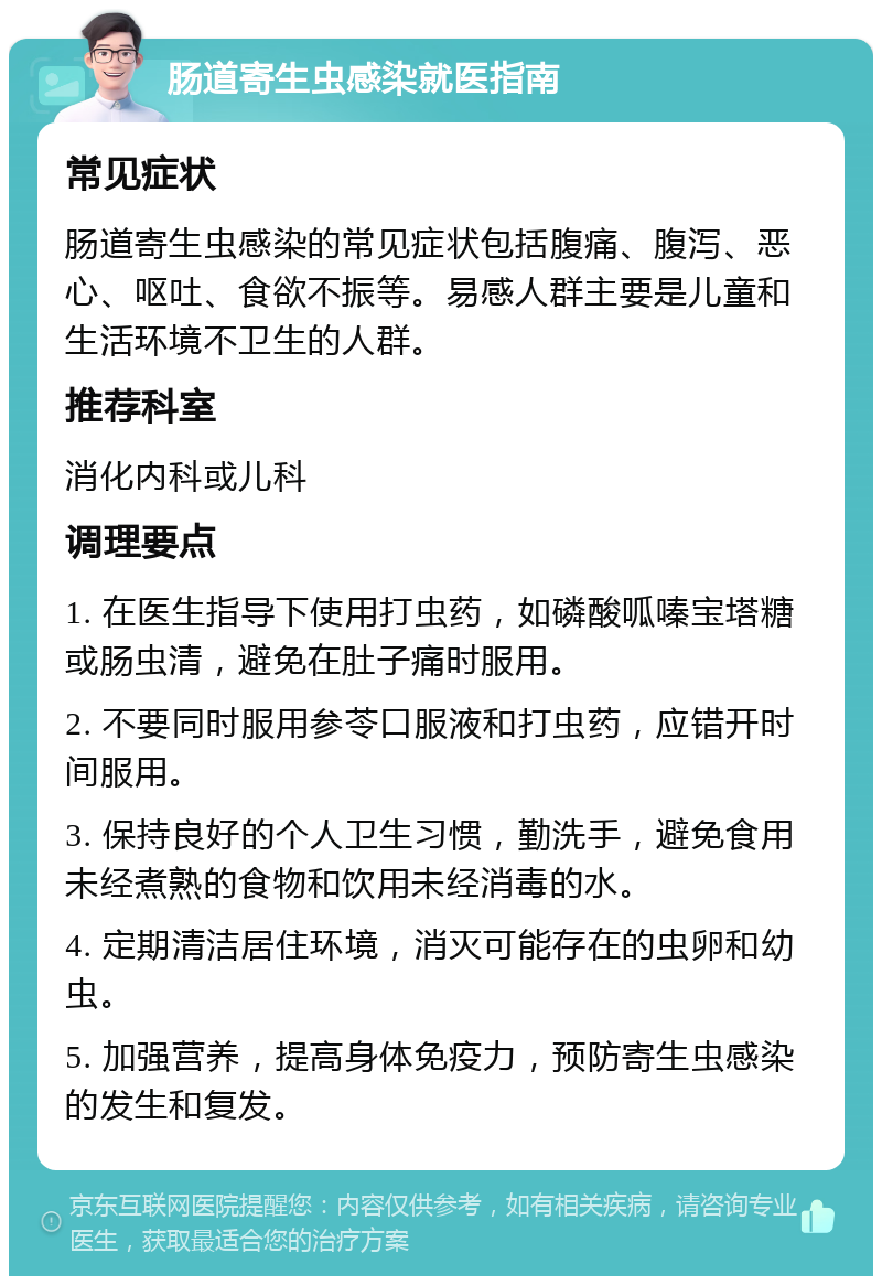 肠道寄生虫感染就医指南 常见症状 肠道寄生虫感染的常见症状包括腹痛、腹泻、恶心、呕吐、食欲不振等。易感人群主要是儿童和生活环境不卫生的人群。 推荐科室 消化内科或儿科 调理要点 1. 在医生指导下使用打虫药，如磷酸呱嗪宝塔糖或肠虫清，避免在肚子痛时服用。 2. 不要同时服用参苓口服液和打虫药，应错开时间服用。 3. 保持良好的个人卫生习惯，勤洗手，避免食用未经煮熟的食物和饮用未经消毒的水。 4. 定期清洁居住环境，消灭可能存在的虫卵和幼虫。 5. 加强营养，提高身体免疫力，预防寄生虫感染的发生和复发。