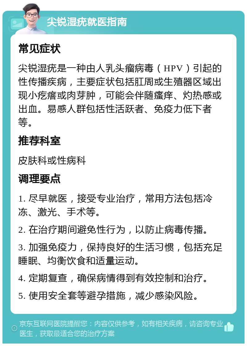 尖锐湿疣就医指南 常见症状 尖锐湿疣是一种由人乳头瘤病毒（HPV）引起的性传播疾病，主要症状包括肛周或生殖器区域出现小疙瘩或肉芽肿，可能会伴随瘙痒、灼热感或出血。易感人群包括性活跃者、免疫力低下者等。 推荐科室 皮肤科或性病科 调理要点 1. 尽早就医，接受专业治疗，常用方法包括冷冻、激光、手术等。 2. 在治疗期间避免性行为，以防止病毒传播。 3. 加强免疫力，保持良好的生活习惯，包括充足睡眠、均衡饮食和适量运动。 4. 定期复查，确保病情得到有效控制和治疗。 5. 使用安全套等避孕措施，减少感染风险。