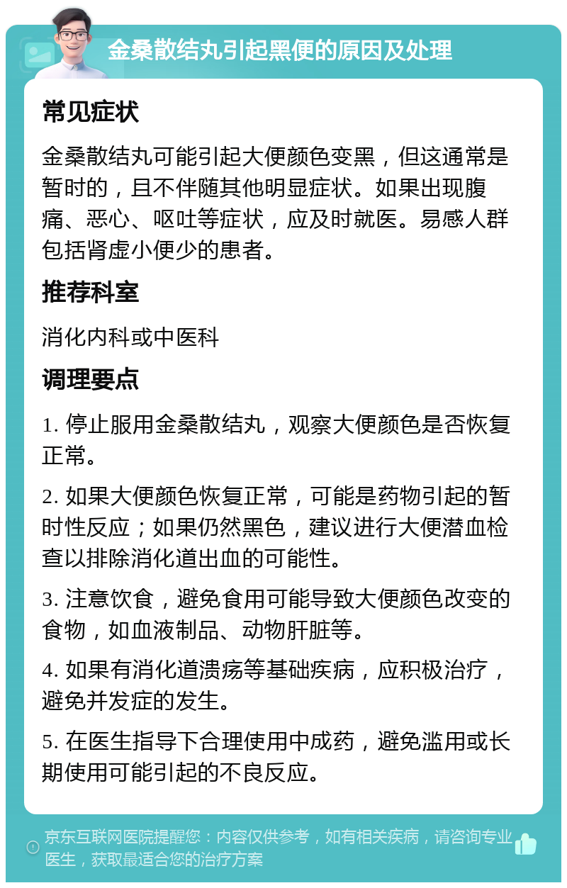 金桑散结丸引起黑便的原因及处理 常见症状 金桑散结丸可能引起大便颜色变黑，但这通常是暂时的，且不伴随其他明显症状。如果出现腹痛、恶心、呕吐等症状，应及时就医。易感人群包括肾虚小便少的患者。 推荐科室 消化内科或中医科 调理要点 1. 停止服用金桑散结丸，观察大便颜色是否恢复正常。 2. 如果大便颜色恢复正常，可能是药物引起的暂时性反应；如果仍然黑色，建议进行大便潜血检查以排除消化道出血的可能性。 3. 注意饮食，避免食用可能导致大便颜色改变的食物，如血液制品、动物肝脏等。 4. 如果有消化道溃疡等基础疾病，应积极治疗，避免并发症的发生。 5. 在医生指导下合理使用中成药，避免滥用或长期使用可能引起的不良反应。