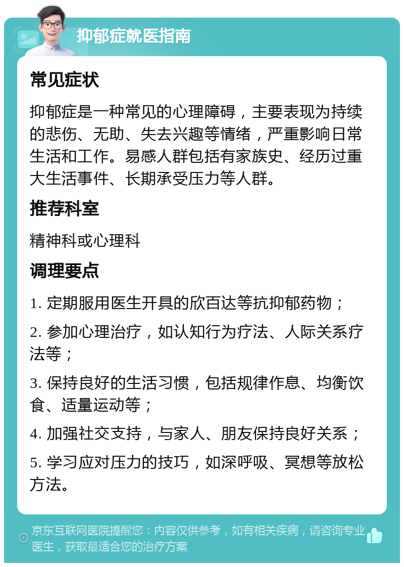 抑郁症就医指南 常见症状 抑郁症是一种常见的心理障碍，主要表现为持续的悲伤、无助、失去兴趣等情绪，严重影响日常生活和工作。易感人群包括有家族史、经历过重大生活事件、长期承受压力等人群。 推荐科室 精神科或心理科 调理要点 1. 定期服用医生开具的欣百达等抗抑郁药物； 2. 参加心理治疗，如认知行为疗法、人际关系疗法等； 3. 保持良好的生活习惯，包括规律作息、均衡饮食、适量运动等； 4. 加强社交支持，与家人、朋友保持良好关系； 5. 学习应对压力的技巧，如深呼吸、冥想等放松方法。